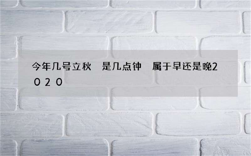 今年几号立秋 是几点钟 属于早还是晚2020